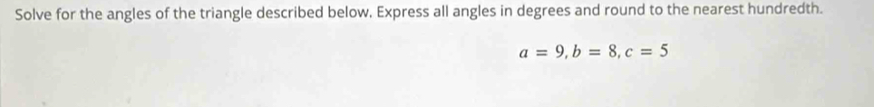 Solve for the angles of the triangle described below, Express all angles in degrees and round to the nearest hundredth.
a=9, b=8, c=5