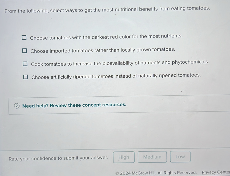 From the following, select ways to get the most nutritional benefits from eating tomatoes.
Choose tomatoes with the darkest red color for the most nutrients.
Choose imported tomatoes rather than locally grown tomatoes.
Cook tomatoes to increase the bioavailability of nutrients and phytochemicals.
Choose artificially ripened tomatoes instead of naturally ripened tomatoes.
Need help? Review these concept resources.
Rate your confidence to submit your answer. High Medium Low
2024 McGraw Hill. All Rights Reserved. Privacy Cente