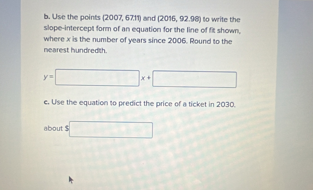 Use the points (2007, 6711) and (2016, 92.98) to write the 
slope-intercept form of an equation for the line of fit shown, 
where x is the number of years since 2006. Round to the 
nearest hundredth.
y=□ x+□
c. Use the equation to predict the price of a ticket in 2030. 
about $ $□