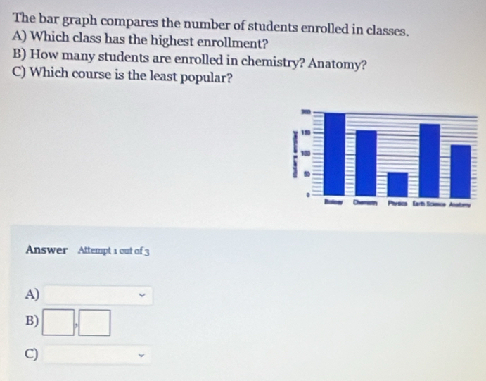 The bar graph compares the number of students enrolled in classes.
A) Which class has the highest enrollment?
B) How many students are enrolled in chemistry? Anatomy?
C) Which course is the least popular?
Answer Attempt 1 out of 3
A)
B)
□ 
C)