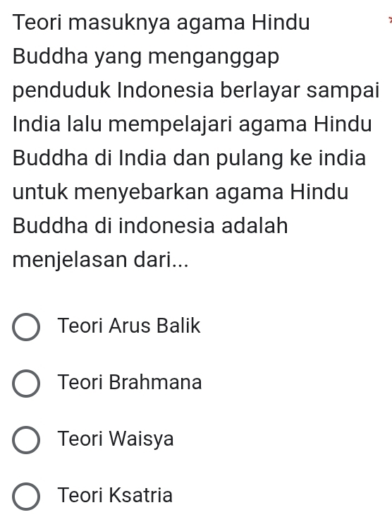 Teori masuknya agama Hindu
'
Buddha yang menganggap
penduduk Indonesia berlayar sampai
India lalu mempelajari agama Hindu
Buddha di India dan pulang ke india
untuk menyebarkan agama Hindu
Buddha di indonesia adalah
menjelasan dari...
Teori Arus Balik
Teori Brahmana
Teori Waisya
Teori Ksatria