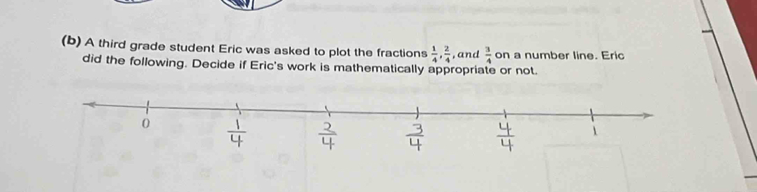 A third grade student Eric was asked to plot the fractions  1/4 ,  2/4  , and  3/4  on a number line. Eric 
did the following. Decide if Eric's work is mathematically appropriate or not.