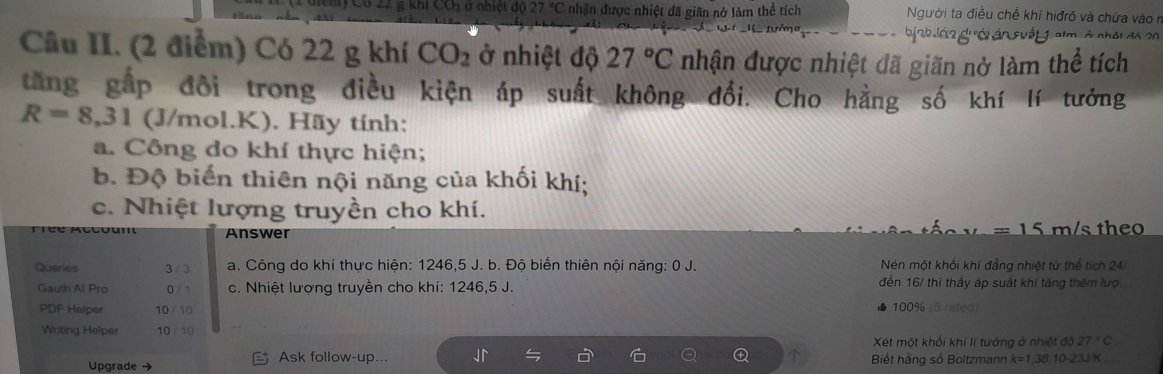 diểm) Có 22 g khi CCị ở nhiệt độ 27°C nhận được nhiệt đã giãn nở làm thể tích
Người ta điều chế khí hiđrô và chứa vào ở
bịnh lớn dưới án suất 1 atm, ở nhật độ 20
Câu II. (2 điểm) Có 22 g khí CO_2 ở nhiệt độ 27°C nhận được nhiệt đã giãn nở làm thể tích
tăng gắp đôi trong điều kiện áp suất không đổi. Cho hằng số khí lí tưởng
R=8,31 (J/mol.K). Hãy tính:
a. Công do khí thực hiện;
b. Độ biển thiên nội năng của khối khí;
c. Nhiệt lượng truyền cho khí.
=15m/s
Answer theo
Queries 3 / 3 a. Công do khí thực hiện: 1246,5 J. b. Độ biến thiên nội năng: 0 J. Nén một khối khí đẳng nhiệt từ thể tích 24
Gauth Al Pro 0 / 1 c. Nhiệt lượng truyền cho khí: 1246, 5 J.
đến 16/ thì thấy áp suất khí tăng thêm lượ
PDF Helper 10 / 10 ▲ 100% (5 rated)
Writing Helper 10 / 10
Xét một khối khí lí tưởng ở nhiệt độ 27°C
Ask follow-up...
Upgrade → Biết hằng số Boltzmann k=1,38.10-23J/K _