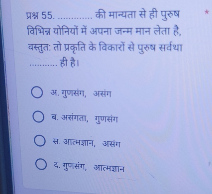 प्रश्न 55. _की मान्यता से ही पुरुष *
विभिन्न योनियों में अपना जन्म मान लेता है,
वस्तुत: तो प्रकृति के विकारों से पुरुष सर्वथा
_ही है।
अ. गुणसंग, असंग
ब. असंगता, गुणसंग
स. आत्मज्ञान, असंग
द. गुणसंग, आत्मज्ञान
7