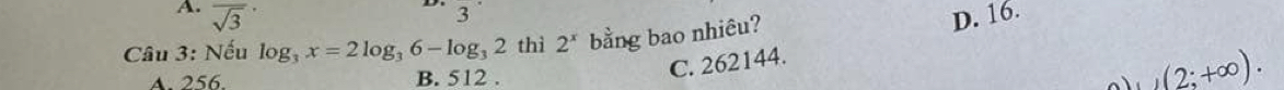 A. overline sqrt(3) D. 16.
3
Câu 3: Nếu log _3x=2log _36-log _32 thì 2^x bằng bao nhiêu?
C. 262144.
A. 256. B. 512 . (2;+∈fty ).