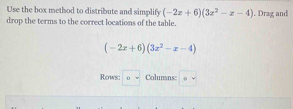 Use the box method to distribute and simplify (-2x+6)(3x^2-x-4). Drag and
drop the terms to the correct locations of the table.
(-2x+6)(3x^2-x-4)
Rows: 0 v Columns: 0