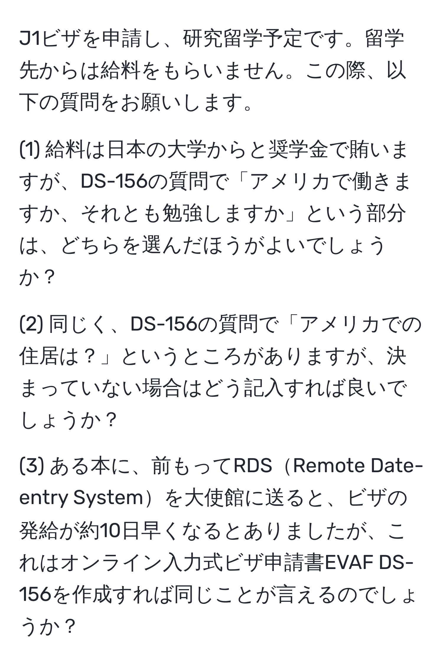 J1ビザを申請し、研究留学予定です。留学先からは給料をもらいません。この際、以下の質問をお願いします。

(1) 給料は日本の大学からと奨学金で賄いますが、DS-156の質問で「アメリカで働きますか、それとも勉強しますか」という部分は、どちらを選んだほうがよいでしょうか？

(2) 同じく、DS-156の質問で「アメリカでの住居は？」というところがありますが、決まっていない場合はどう記入すれば良いでしょうか？

(3) ある本に、前もってRDSRemote Date-entry Systemを大使館に送ると、ビザの発給が約10日早くなるとありましたが、これはオンライン入力式ビザ申請書EVAF DS-156を作成すれば同じことが言えるのでしょうか？