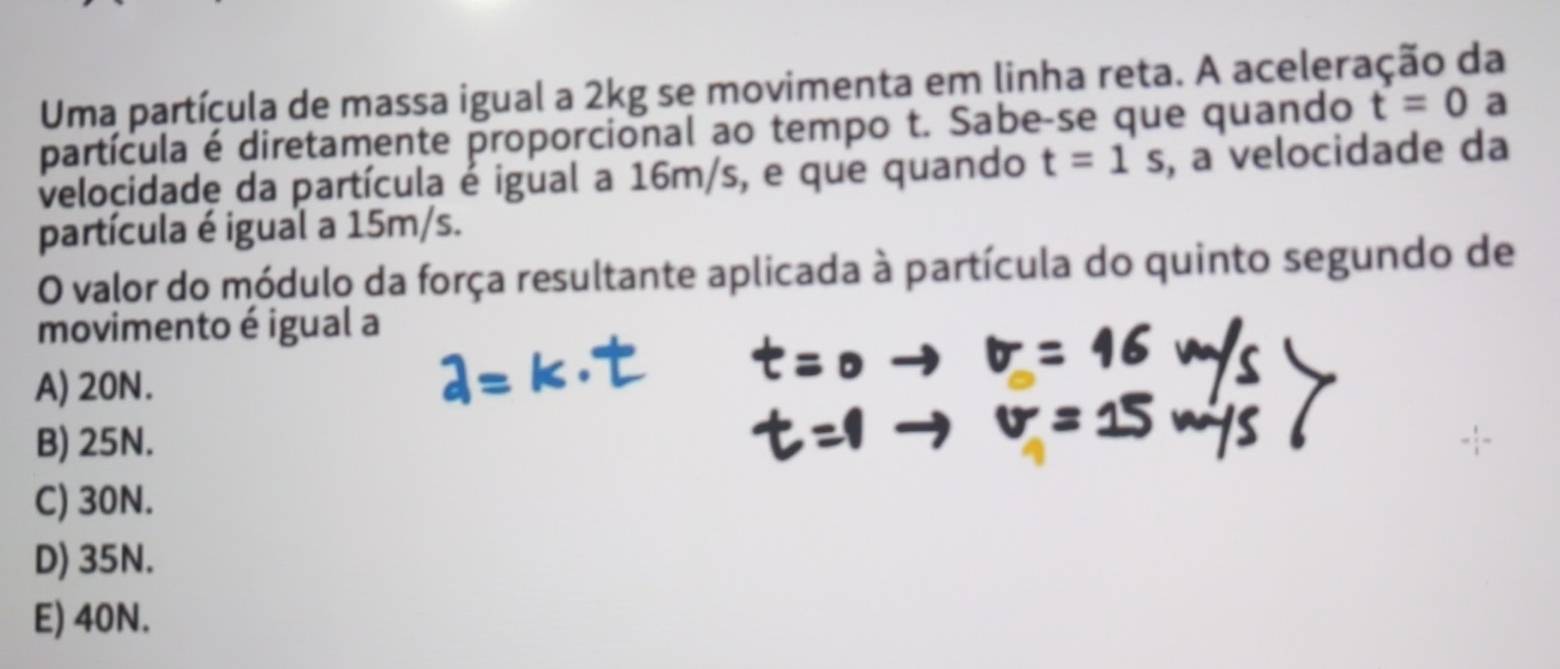 Uma partícula de massa igual a 2kg se movimenta em linha reta. A aceleração da
partícula é diretamente proporcional ao tempo t. Sabe-se que quando t=0 a
velocidade da partícula é igual a 16m/s, e que quando t=1s , a velocidade da
partícula é igual a 15m/s.
O valor do módulo da força resultante aplicada à partícula do quinto segundo de
movimento é igual a
A) 20N.
B) 25N.
C) 30N.
D) 35N.
E) 40N.