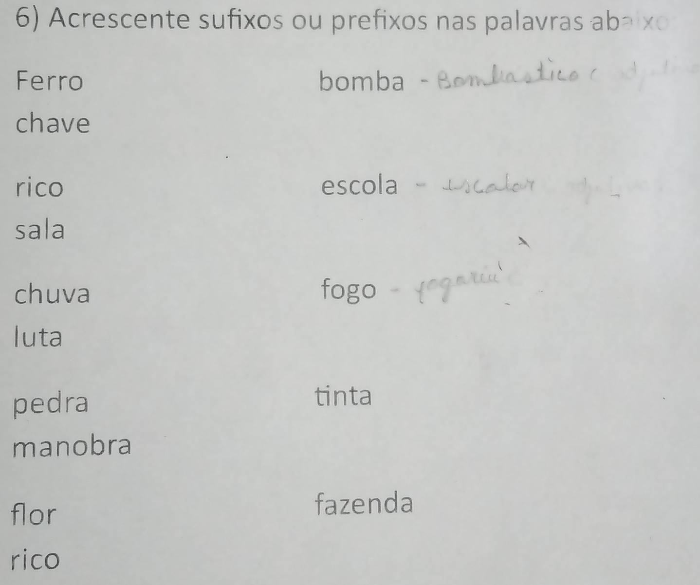 Acrescente sufixos ou prefixos nas palavras ab 
Ferro bomba 
chave 
rico escola 
sala 
chuva fogo 
luta 
pedra 
tinta 
manobra 
flor 
fazenda 
rico