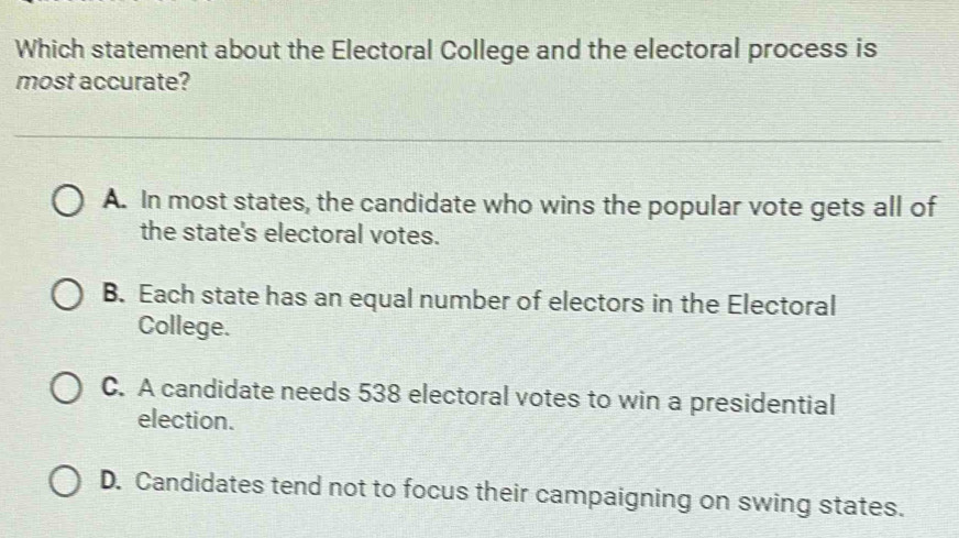 Which statement about the Electoral College and the electoral process is
most accurate?
A. In most states, the candidate who wins the popular vote gets all of
the state's electoral votes.
B. Each state has an equal number of electors in the Electoral
College.
C. A candidate needs 538 electoral votes to win a presidential
election.
D. Candidates tend not to focus their campaigning on swing states.