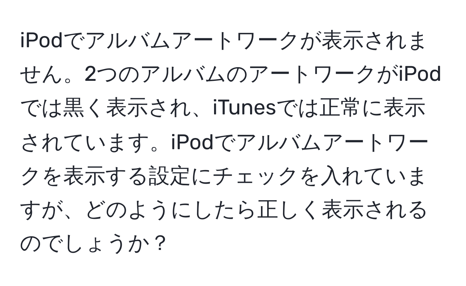 iPodでアルバムアートワークが表示されません。2つのアルバムのアートワークがiPodでは黒く表示され、iTunesでは正常に表示されています。iPodでアルバムアートワークを表示する設定にチェックを入れていますが、どのようにしたら正しく表示されるのでしょうか？