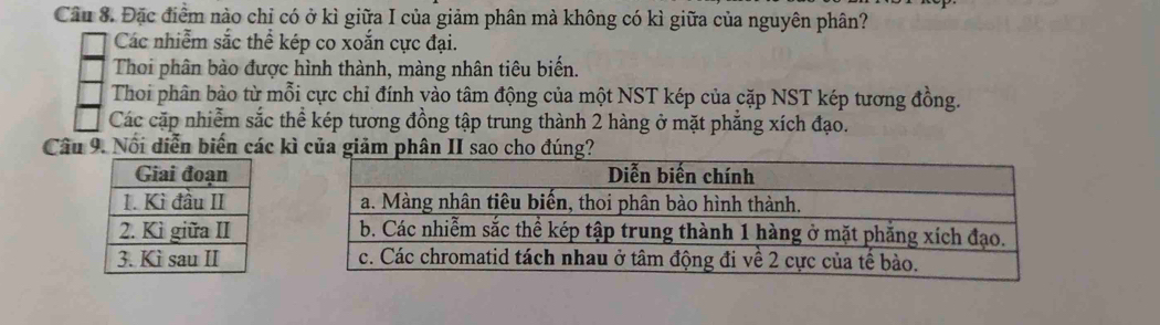 Đặc điểm nào chỉ có ở kì giữa I của giảm phân mà không có kì giữa của nguyên phân?
Các nhiễm sắc thể kép co xoắn cực đại.
Thoi phân bào được hình thành, màng nhân tiêu biến.
Thoi phân bào từ mỗi cực chỉ đính yào tâm động của một NST kép của cặp NST kép tương đồng.
Các cặp nhiễm sắc thể kép tương đồng tập trung thành 2 hàng ở mặt phẳng xích đạo.
Câu 9. Nổi diễn biến các kì của giảm phân II sao