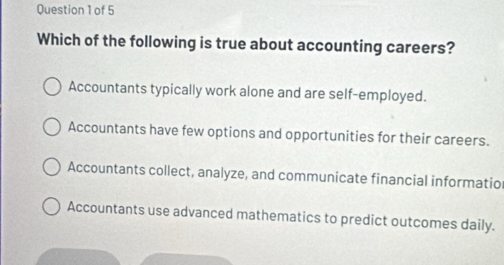 Which of the following is true about accounting careers?
Accountants typically work alone and are self-employed.
Accountants have few options and opportunities for their careers.
Accountants collect, analyze, and communicate financial informatio
Accountants use advanced mathematics to predict outcomes daily.