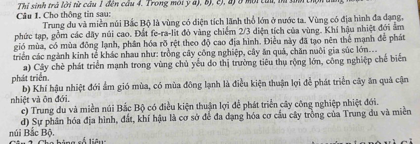 Thí sinh trả lời từ cầu 1 đến cầu 4. Trong môi ý a), b), c), đ) ở môi củu, iní sinh chọn đi
Câu 1. Cho thông tin sau:
Trung du và miền núi Bắc Bộ là vùng có diện tích lãnh thổ lớn ở nước ta. Vùng có địa hình đa dạng,
phức tạp, gồm các dãy núi cao. Đất fe-ra-lit đỏ vàng chiếm 2/3 diện tích của vùng. Khí hậu nhiệt đới ẩm
gió mùa, có mùa đông lạnh, phân hóa rõ rệt theo độ cao địa hình. Điều này đã tạo nên thế mạnh để phát
triển các ngành kinh tế khác nhau như: trồng cây công nghiệp, cây ăn quả, chăn nuôi gia súc lớn...
a) Cây chè phát triển mạnh trong vùng chủ yếu do thị trường tiêu thụ rộng lớn, công nghiệp chế biến
phát triển.
b) Khí hậu nhiệt đới ẩm gió mùa, có mùa đông lạnh là điều kiện thuận lợi để phát triển cây ăn quả cận
nhiệt và ôn đới.
c) Trung du và miền núi Bắc Bộ có điều kiện thuận lợi để phát triển cây công nghiệp nhiệt đới.
d) Sự phân hóa địa hình, đất, khí hậu là cơ sở để đa dạng hóa cơ cấu cây trồng của Trung du và miền
núi Bắc Bộ.
1 2 Cho bảng số liêu