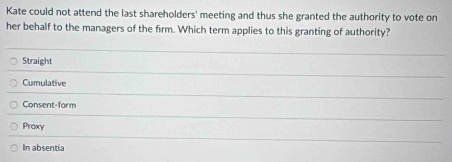 Kate could not attend the last shareholders' meeting and thus she granted the authority to vote on
her behalf to the managers of the frm. Which term applies to this granting of authority?
Straight
Cumulative
Consent-form
Proxy
In absentia