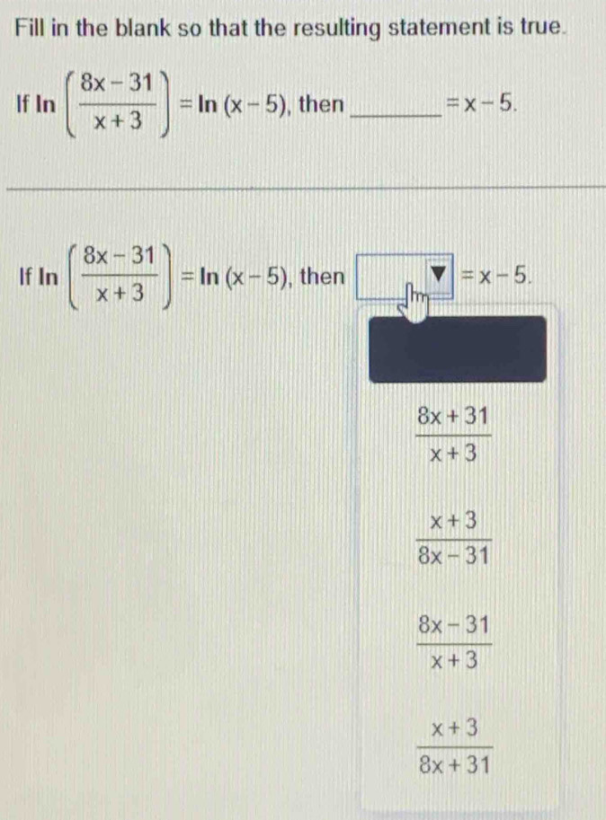 Fill in the blank so that the resulting statement is true.
If I n ( (8x-31)/x+3 )=ln (x-5) , then_ =x-5. 
If In ( (8x-31)/x+3 )=ln (x-5) , then =x-5.
 (8x+31)/x+3 
 (x+3)/8x-31 
 (8x-31)/x+3 
 (x+3)/8x+31 