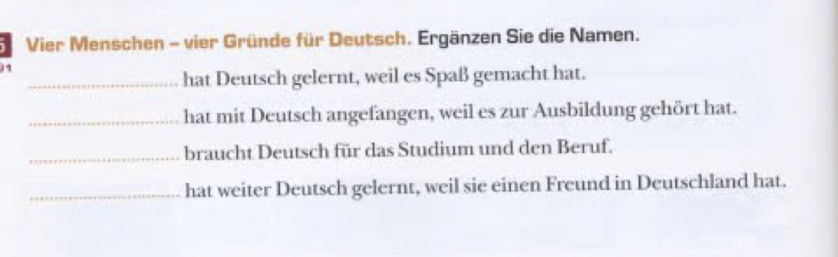 Vier Menschen - vier Gründe für Deutsch. Ergänzen Sie die Namen. 
11 
_hat Deutsch gelernt, weil es Spaß gemacht hat. 
_hat mit Deutsch angefangen, weil es zur Ausbildung gehört hat. 
_braucht Deutsch für das Studium und den Beruf. 
_hat weiter Deutsch gelernt, weil sie einen Freund in Deutschland hat.