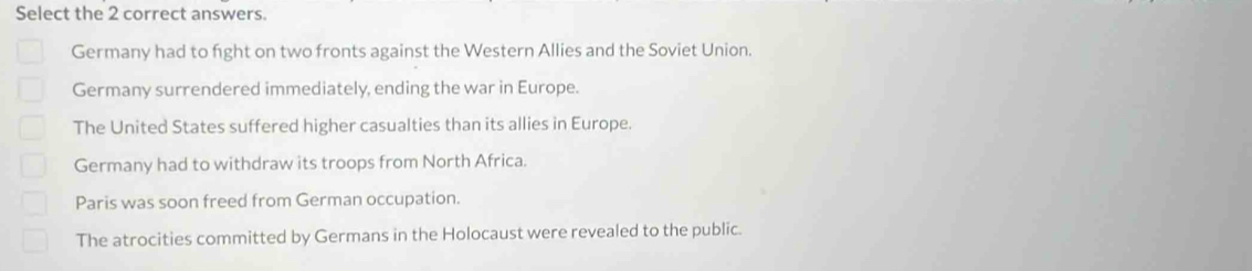 Select the 2 correct answers.
Germany had to fight on two fronts against the Western Allies and the Soviet Union.
Germany surrendered immediately, ending the war in Europe.
The United States suffered higher casualties than its allies in Europe.
Germany had to withdraw its troops from North Africa.
Paris was soon freed from German occupation.
The atrocities committed by Germans in the Holocaust were revealed to the public.