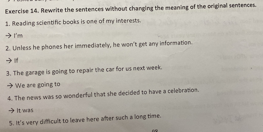 Rewrite the sentences without changing the meaning of the original sentences. 
1. Reading scientific books is one of my interests. 
I'm 
2. Unless he phones her immediately, he won’t get any information. 
If 
3. The garage is going to repair the car for us next week. 
We are going to 
4. The news was so wonderful that she decided to have a celebration. 
It was 
5. It's very difficult to leave here after such a long time.