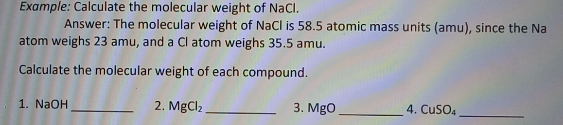 Example: Calculate the molecular weight of NaCl. 
Answer: The molecular weight of NaCl is 58.5 atomic mass units (amu), since the Na 
atom weighs 23 amu, and a Cl atom weighs 35.5 amu. 
Calculate the molecular weight of each compound. 
1. NaOH _2. MgCl_2 _ 3. MgO _ 
4. CuSO_4 _