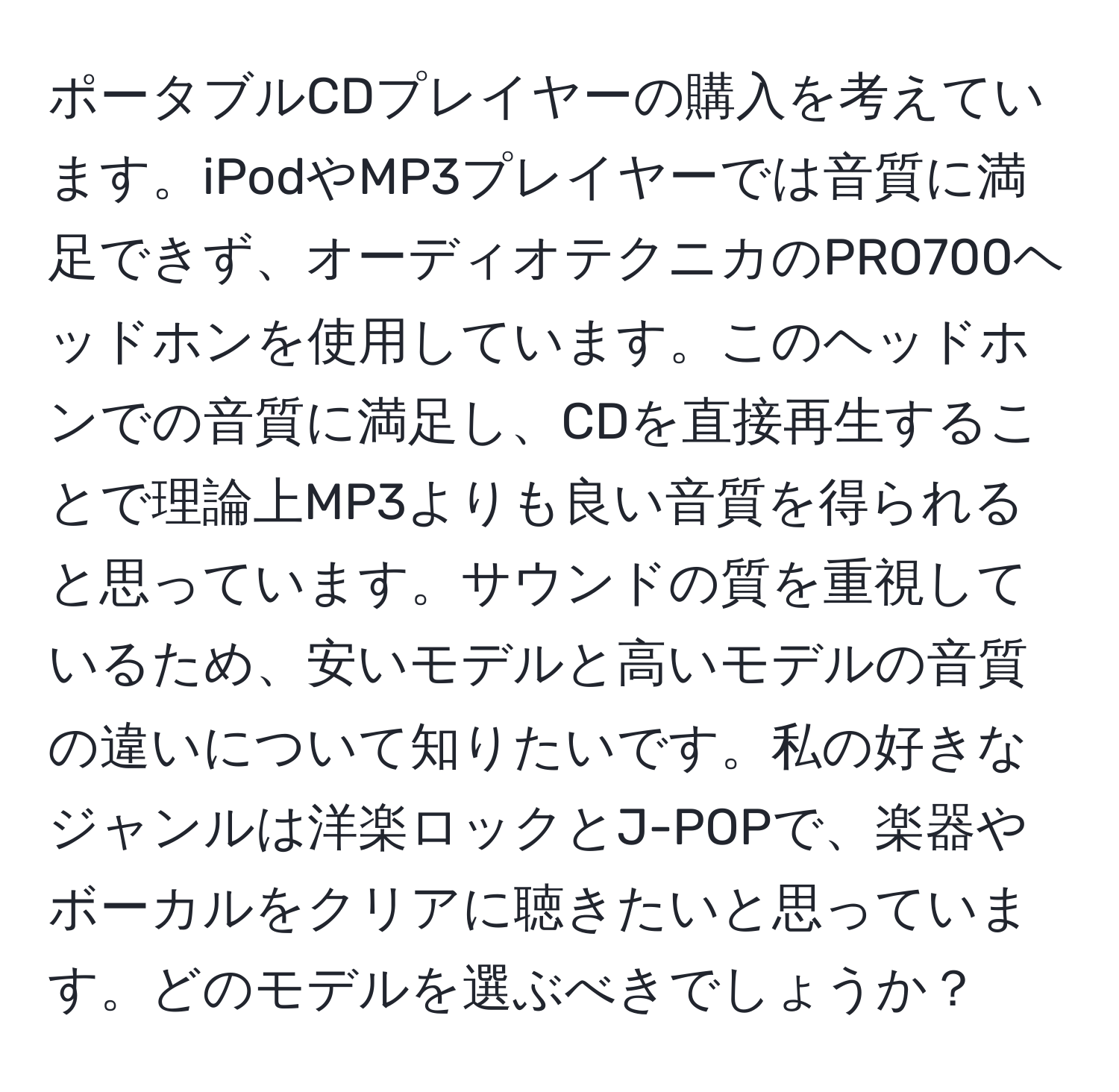 ポータブルCDプレイヤーの購入を考えています。iPodやMP3プレイヤーでは音質に満足できず、オーディオテクニカのPRO700ヘッドホンを使用しています。このヘッドホンでの音質に満足し、CDを直接再生することで理論上MP3よりも良い音質を得られると思っています。サウンドの質を重視しているため、安いモデルと高いモデルの音質の違いについて知りたいです。私の好きなジャンルは洋楽ロックとJ-POPで、楽器やボーカルをクリアに聴きたいと思っています。どのモデルを選ぶべきでしょうか？