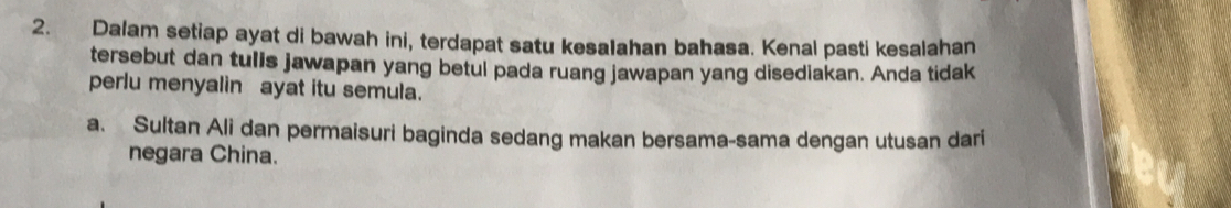 Dalam setiap ayat di bawah ini, terdapat satu kesaIahan bahasa. Kenal pasti kesalahan 
tersebut dan tulls jawapan yang betul pada ruang jawapan yang disediakan. Anda tidak 
perlu menyalin ayat itu semula. 
a. Sultan Ali dan permaisuri baginda sedang makan bersama-sama dengan utusan dari 
negara China.