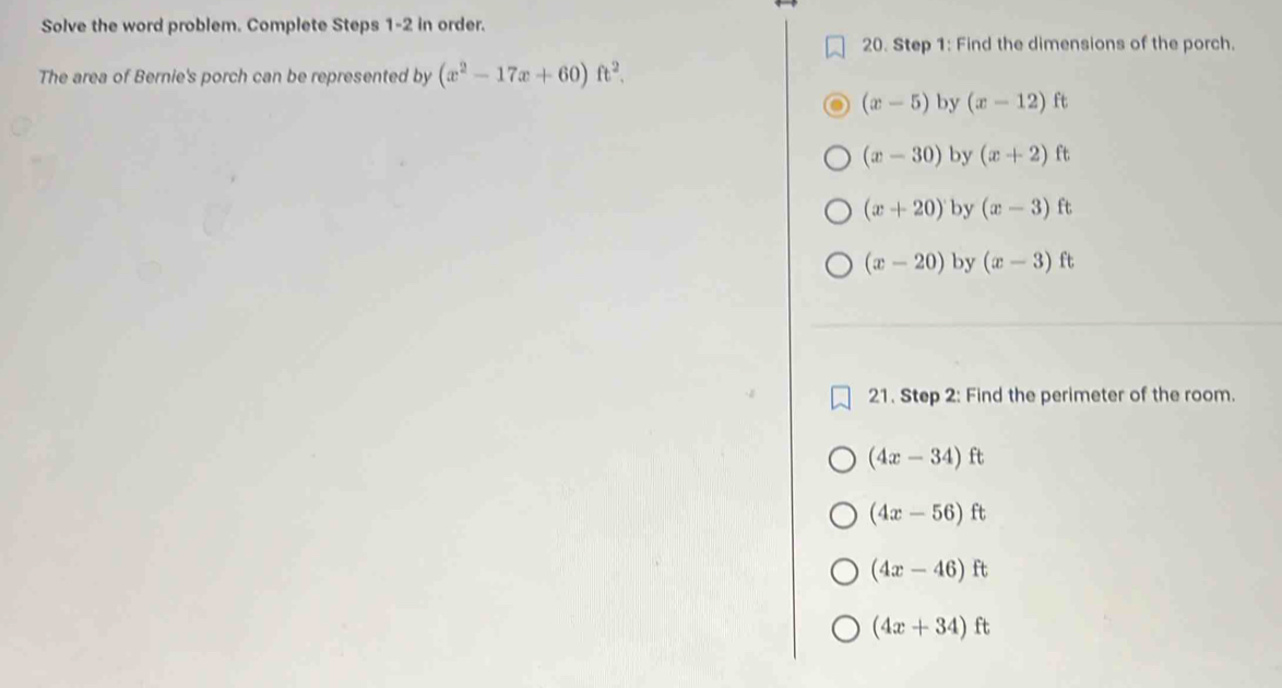 Solve the word problem. Complete Steps 1-2 in order.
20. Step 1: Find the dimensions of the porch.
The area of Bernie's porch can be represented by (x^2-17x+60)ft^2.
(x-5) by (x-12)ft
(x-30) by (x+2)ft
(x+20) by (x-3)ft
(x-20) by (x-3)ft
21. Step 2: Find the perimeter of the room.
(4x-34)ft
(4x-56)ft
(4x-46)ft
(4x+34)ft