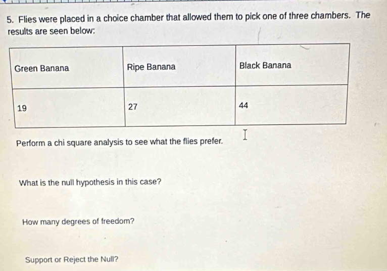 Flies were placed in a choice chamber that allowed them to pick one of three chambers. The 
results are seen below: 
Perform a chi square analysis to see what the flies prefer. 
What is the null hypothesis in this case? 
How many degrees of freedom? 
Support or Reject the Null?