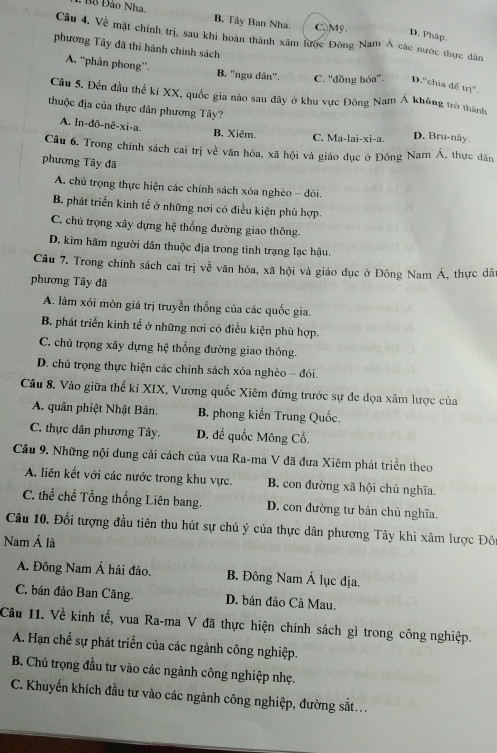 Bo Đảo Nha B. Tây Ban Nha. C.)Mỹ
D. Pháp.
Câu 4. Về mặt chính trị, sau khi hoàn thành xâm lược Đông Nam Á các nước thực dân
phương Tây đã thi hành chính sách
A. “phản phong”. B. "ngu dân". C. ''đồng hóa''. D.'chia để trị"
Câu 5. Đến đầu thế kỉ XX, quốc gia nào sau đây ở khu vực Đông Nam Á không trò thành
thuộc địa của thực dân phương Tây?
A. In-đô-nê-xi-a. B Xiêm. C. Ma-lai-xi-a. D. Bru-nây.
Câu 6, Trong chính sách cai trị về văn hóa, xã hội và giáo dục ở Đông Nam Á, thực dân
phương Tây đã
A. chú trọng thực hiện các chính sách xóa nghèo - đói.
B. phát triển kinh tế ở những nơi có điều kiện phù hợp.
C. chủ trọng xây dựng hệ thống đường giao thông.
D. kìm hãm người dân thuộc địa trong tình trạng lạc hậu.
Câu 7. Trong chính sách cai trị về văn hóa, xã hội và giáo dục ở Đông Nam Á, thực dât
phương Tây đã
A. làm xói mòn giá trị truyền thống của các quốc gia.
B. phát triển kinh tế ở những nơi có điều kiện phù hợp.
C. chú trọng xây dựng hệ thống đường giao thông.
D. chủ trọng thực hiện các chính sách xóa nghèo - đói.
Câu 8. Vào giữa thế ki XIX, Vương quốc Xiêm đứng trước sự đe dọa xâm lược của
A. quân phiệt Nhật Bản. B. phong kiến Trung Quốc.
C. thực dân phương Tây. D. đế quốc Mông Cổ.
Cầu 9. Những nội dung cải cách của vua Ra-ma V đã đưa Xiêm phát triển theo
A. liên kết với các nước trong khu vực. B. con đường xã hội chủ nghĩa.
C. thể chế Tổng thống Liên bang. D. con đường tư bản chủ nghĩa.
Câu 10. Đối tượng đầu tiên thu hút sự chủ ý của thực dân phương Tây khi xâm lược Đô
Nam Á là
A. Đông Nam Á hải đảo. B. Đông Nam Á lục địa.
C. bán đảo Ban Căng. D. bán đảo Cà Mau.
Câu 11. Về kinh tế, vua Ra-ma V đã thực hiện chính sách gì trong công nghiệp.
A. Hạn chế sự phát triển của các ngành công nghiệp.
B. Chú trọng đầu tư vào các ngành công nghiệp nhẹ.
C. Khuyến khích đầu tư vào các ngành công nghiệp, đường sắt...