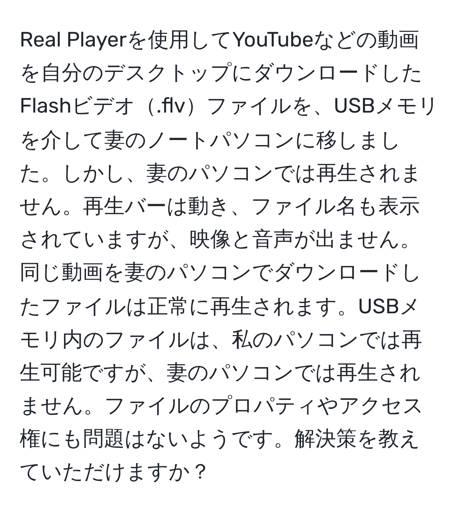 Real Playerを使用してYouTubeなどの動画を自分のデスクトップにダウンロードしたFlashビデオ.flvファイルを、USBメモリを介して妻のノートパソコンに移しました。しかし、妻のパソコンでは再生されません。再生バーは動き、ファイル名も表示されていますが、映像と音声が出ません。同じ動画を妻のパソコンでダウンロードしたファイルは正常に再生されます。USBメモリ内のファイルは、私のパソコンでは再生可能ですが、妻のパソコンでは再生されません。ファイルのプロパティやアクセス権にも問題はないようです。解決策を教えていただけますか？