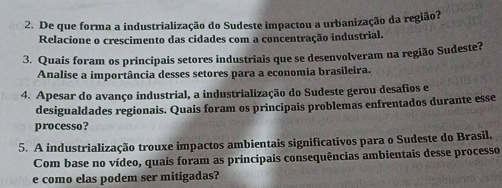 De que forma a industrialização do Sudeste impactou a urbanização da região? 
Relacione o crescimento das cidades com a concentração industrial. 
3. Quais foram os principais setores industriais que se desenvolveram na região Sudeste? 
Analise a importância desses setores para a economia brasileira. 
4. Apesar do avanço industrial, a industrialização do Sudeste gerou desafios e 
desigualdades regionais. Quais foram os principais problemas enfrentados durante esse 
processo? 
5. A industrialização trouxe impactos ambientais significativos para o Sudeste do Brasil. 
Com base no vídeo, quais foram as principais consequências ambientais desse processo 
e como elas podem ser mitigadas?