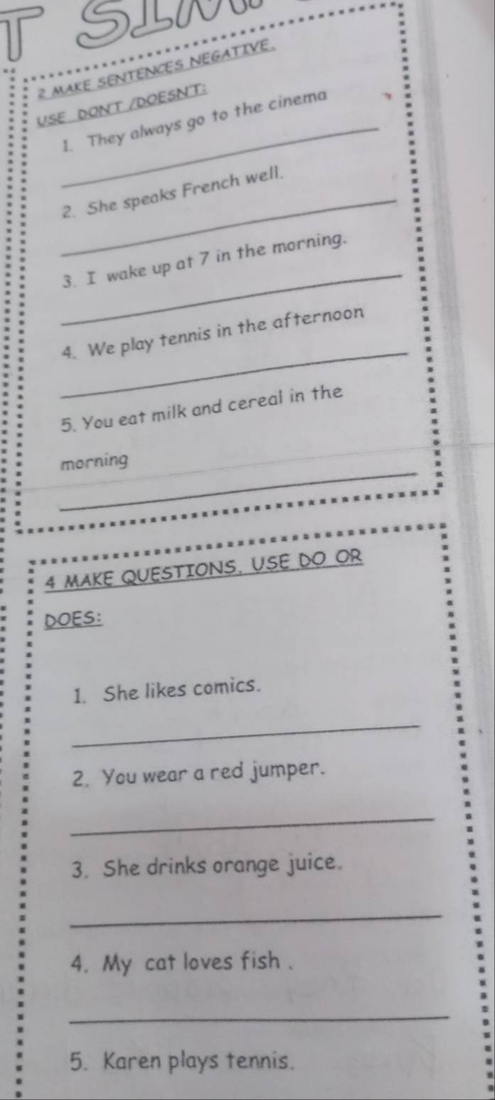 SLN 
2 MAKE SENTENCES NEGATIVE. 
USE DON'T /DOESNT: 
_1. They always go to the cinema 
_2. She speaks French well. 
_ 
3. I wake up at 7 in the morning. 
_ 
4. We play tennis in the afternoon 
5. You eat milk and cereal in the 
_ 
morning 
4 MAKE QUESTIONS, USE DO OR 
DOES: 
1. She likes comics. 
_ 
2. You wear a red jumper. 
_ 
3. She drinks orange juice. 
_ 
4. My cat loves fish . 
_ 
5. Karen plays tennis.