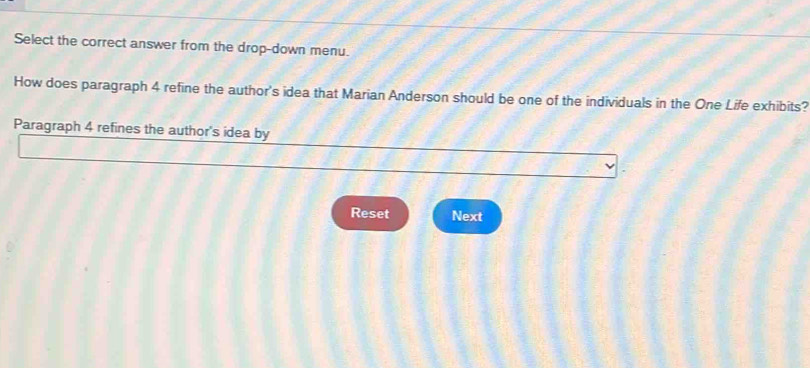 Select the correct answer from the drop-down menu. 
How does paragraph 4 refine the author's idea that Marian Anderson should be one of the individuals in the One Life exhibits? 
Paragraph 4 refines the author's idea by 
Reset Next