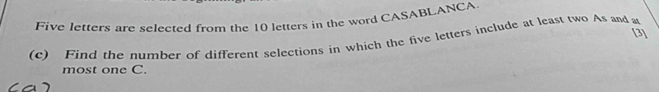 Five letters are selected from the 10 letters in the word CASABLANCA 
[3] 
(c) Find the number of different selections in which the five letters include at least two As and at 
most one C.