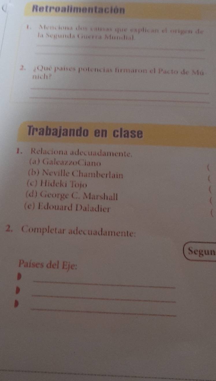 Retroalimentación 
t. Menciona dos causas que explican el origen de 
la Segunda Guerra Mundial. 
_ 
_ 
2. ¿Qué países potencias firmaron el Pacto de Mú 
nich? 
_ 
_ 
Trabajando en clase 
1. Relaciona adecuadamente. 
(a) GałeazzoCiano 
 
(b) Neville Chamberlain 
(c) Hideki Tojo 
 
( 
(d) George C. Marshall ( 
(e) Edouard Daladier ( 
2. Completar adecuadamente: 
Segun 
Países del Eje: 
_ 
_ 
_