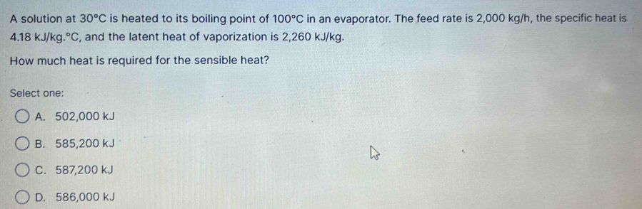 A solution at 30°C is heated to its boiling point of 100°C in an evaporator. The feed rate is 2,000 kg/h, the specific heat is
4.18kJ/kg.^circ C , and the latent heat of vaporization is 2,260 kJ/kg.
How much heat is required for the sensible heat?
Select one:
A. 502,000 kJ
B. 585,200 kJ
C. 587,200 kJ
D. 586,000 kJ