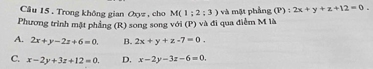 Trong không gian Oxyz , cho M(1;2;3) và mặt phẳng (P) : 2x+y+z+12=0. 
Phương trình mặt phẳng (R) song song với (P) và đi qua điểm M là
A. 2x+y-2z+6=0. B. 2x+y+z-7=0.
C. x-2y+3z+12=0. D. x-2y-3z-6=0.