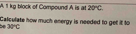 A 1 kg block of Compound A is at 20°C. 
Calculate how much energy is needed to get it to 
be 30°C