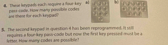 These keypads each require a four-key a) 1 2 J b) 1 2 3 4 5
pass-code. How many possible codes 4 5 5 6 7 B 9 0
7 8 9
are there for each keypad? X Y Z
0
5. The second keypad in question 4 has been reprogrammed. It still 
requires a four-key pass-code but now the first key pressed must be a 
letter. How many codes are possible?