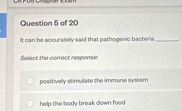 Ch FU5 Chapter Exam
Question 5 of 20
It can be accurately said that pathogenic bacteria _.
Select the correct response:
positively stimulate the immune system
help the body break down food