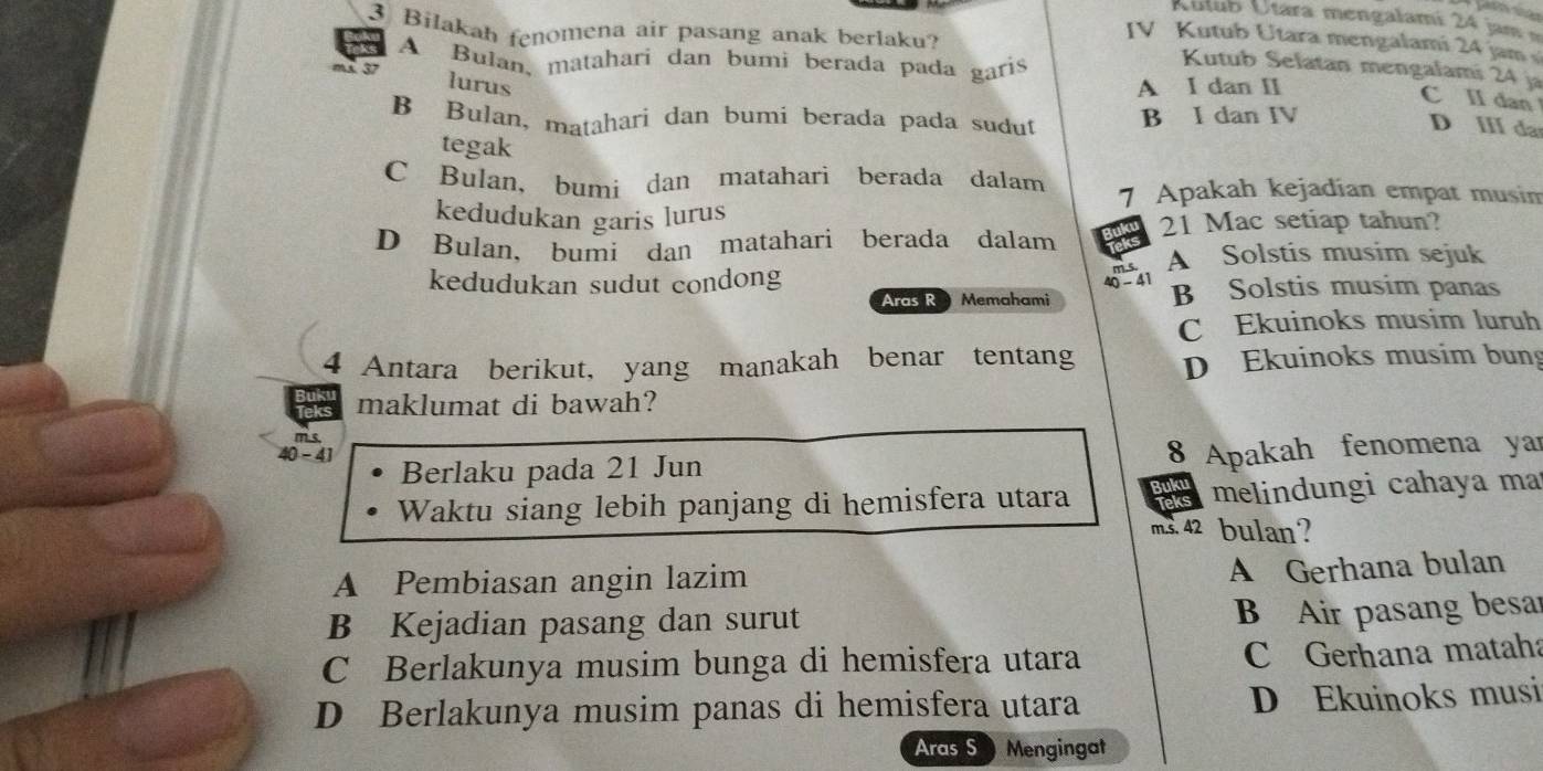 AÁutub Útara mengalami 24 jam
3 Bilakah fenomena air pasang anak berlaku?
IV Kutub Utara mengalami 24 jam
A Bulan, matahari dan bumi berada pada garis
Kutub Selatan mengalami 24 ja C II dan
lurus A I dan II
ms. 37 D II da
B Bulan, matahari dan bumi berada pada sudut B I dan IV
tegak
C Bulan, bumi dan matahari berada dalam 7 Apakah kejadian empat musim
kedudukan garis lurus
D Bulan, bumi dan matahari berada dalam 21 Mac setiap tahun?
A Solstis musim sejuk
kedudukan sudut condong
Aras R Memahami 40 - 41
B Solstis musim panas
C Ekuinoks musim luruh
4 Antara berikut, yang manakah benar tentang D Ekuinoks musim bun
ak maklumat di bawah?
m.s.
40-41 Berlaku pada 21 Jun 8 Apakah fenomena yar
Waktu siang lebih panjang di hemisfera utara is melindungi cahaya ma
ms. 42 bulan?
A Pembiasan angin lazim
A Gerhana bulan
B Kejadian pasang dan surut
B Air pasang besar
C Berlakunya musim bunga di hemisfera utara C Gerhana mataha
D Berlakunya musim panas di hemisfera utara D Ekuinoks musi
Aras S Mengingat