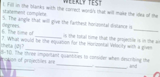 Weerly test 
l. Fill in the blanks with the correct word/s that will make the idea of the 
statement complete. 
_ 
5. The angle that will give the farthest horizontal distance is 
degrees. 
6. The time of_ is the total time that the projectile is in the ai 
_ 
7. What would be the equation for the Horizontal Velocity with a given 
theta (Ø)? 
_ 
8-10. The three important quantities to consider when describing the 
motion of projectiles are 
_ 
_ and