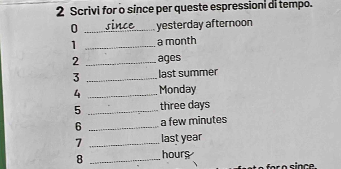 Scrivi for o since per queste espressioni di tempo. 
_0 
yesterday afternoon 
1 _ a month
2 _ages 
_3 
last summer 
_4 
Monday 
5 _ three days
6 _a few minutes
_7 
last year
_8
hours
for o since.