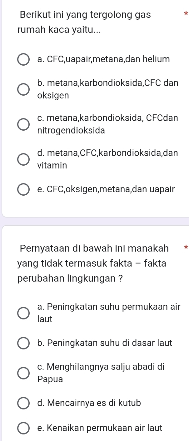 Berikut ini yang tergolong gas *
rumah kaca yaitu...
a. CFC,uapair,metana,dan helium
b. metana,karbondioksida, CFC dan
oksigen
c. metana,karbondioksida, CFCdan
nitrogendioksida
d. metana, CFC,karbondioksida,dan
vitamin
e. CFC,oksigen,metana,dan uapair
Pernyataan di bawah ini manakah €£*
yang tidak termasuk fakta - fakta
perubahan lingkungan ?
a. Peningkatan suhu permukaan air
laut
b. Peningkatan suhu di dasar laut
c. Menghilangnya salju abadi di
Papua
d. Mencairnya es di kutub
e. Kenaikan permukaan air laut