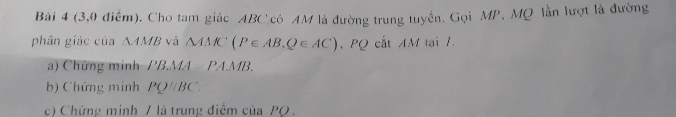 (3,0 điểm). Cho tam giác ABC có AM là đường trung tuyến. Gọi MP, MQ lần lượt là đường 
phân giác của △ AMB và △ AMC(P∈ AB,Q∈ AC) , PQ cắt AM tại 1. 
a) Chứng minh PB.MA=PA.MB. 
b) Chứng minh PQparallel BC. 
c) Chứng minh / là trung điểm của PO.