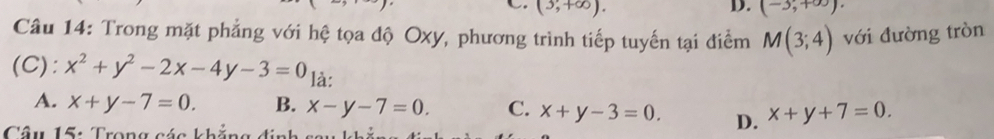 (3,+∈fty ). (-3,+∈fty ). 
Câu 14: Trong mặt phẳng với hệ tọa độ Oxy, phương trình tiếp tuyến tại điểm M(3;4) với đường tròn
(C): x^2+y^2-2x-4y-3=0 là:
A. x+y-7=0. B. x-y-7=0. C. x+y-3=0. D. x+y+7=0. 
Câu 15: Trong cáa khắng