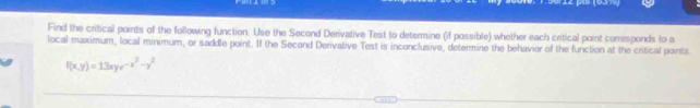 Find the critical points of the following function. Use the Second Derivative Test to determine (if possible) whether each critical point corresponds to a 
local maximum, local minimum, or saddle point. If the Second Derivative Test is inconclusive, determine the behavior of the function at the critical points
f(x,y)=13xye^(-x^2)-y^2