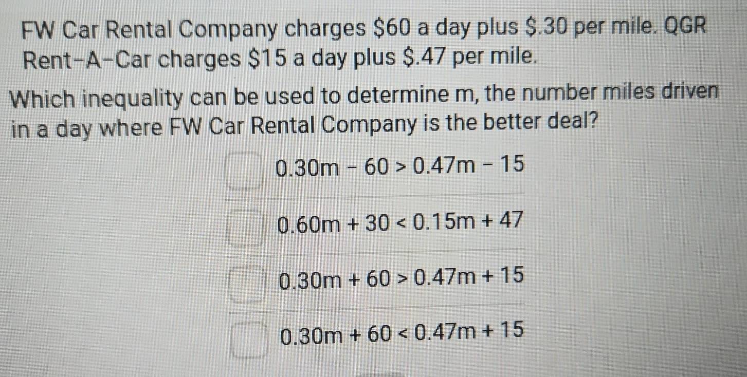 FW Car Rental Company charges $60 a day plus $.30 per mile. QGR
Rent-A-Car charges $15 a day plus $.47 per mile.
Which inequality can be used to determine m, the number miles driven
in a day where FW Car Rental Company is the better deal?
0.30m-60>0.47m-15
0.60m+30<0.15m+47
0.30m+60>0.47m+15
0.30m+60<0.47m+15