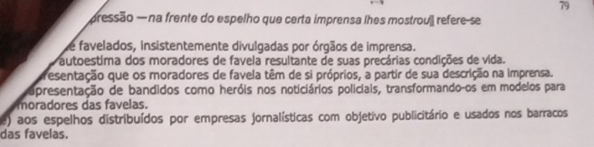 79
pressão — na frente do espelho que certa imprensa lhes mostrouj refere-se
de favelados, insistentemente divulgadas por órgãos de imprensa.
Pautoestima dos moradores de favela resultante de suas precárias condições de vida.
presentação que os moradores de favela têm de si próprios, a partir de sua descrição na imprensa.
apresentação de bandidos como heróis nos noticiários policiais, transformando-os em modelos para
moradores das favelas.
e) aos espelhos distribuídos por empresas jornalísticas com objetivo publicitário e usados nos barracos
das favelas.