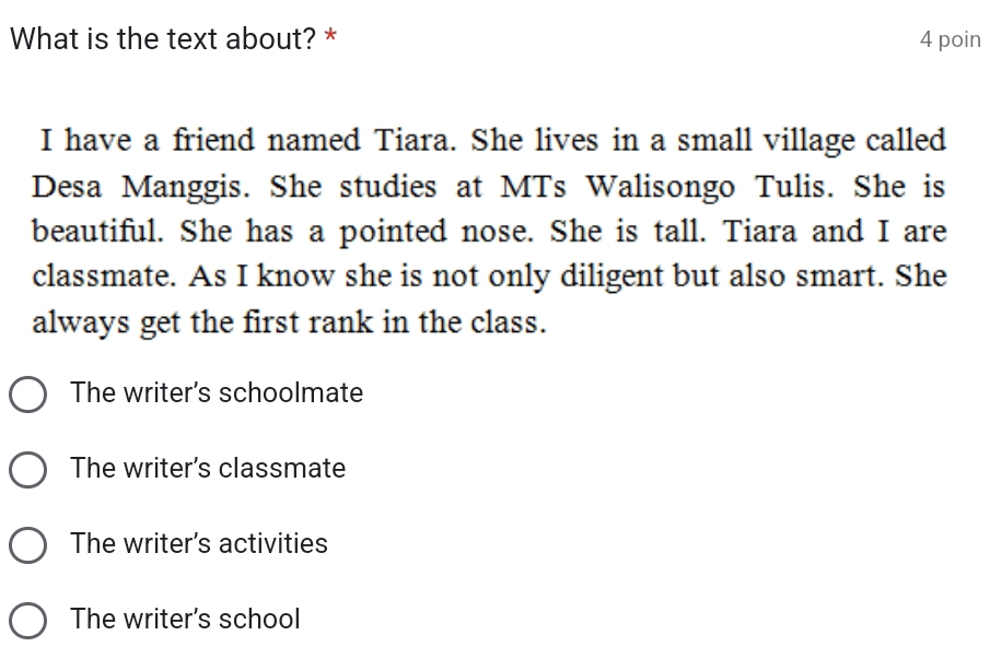 What is the text about? * 4 poin
I have a friend named Tiara. She lives in a small village called
Desa Manggis. She studies at MTs Walisongo Tulis. She is
beautiful. She has a pointed nose. She is tall. Tiara and I are
classmate. As I know she is not only diligent but also smart. She
always get the first rank in the class.
The writer's schoolmate
The writer's classmate
The writer's activities
The writer's school